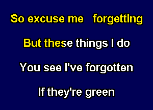 So excuse me forgetting

But these things I do

You see I've forgotten

If they're green