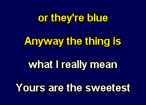 or they're blue

Anyway the thing is

what I really mean

Yours are the sweetest