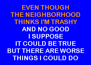 EVEN THOUGH
THE NEIGHBORHOOD
THINKS I'M TRASHY
AND NO GOOD
I SUPPOSE
IT COULD BETRUE
BUT THERE AREWORSE
THINGS I COULD D0