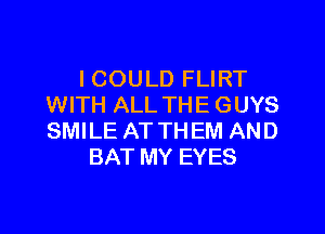 I COULD FLIRT
WITH ALL THE GUYS

SMILE AT THEM AND
BAT MY EYES