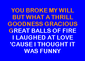 YOU BROKE MYWILL
BUTWHATATHRILL
GOODNESS GRACIOUS
GREAT BALLS OF FIRE
I LAUGHED AT LOVE
'CAUSE I THOUGHT IT
WAS FUNNY