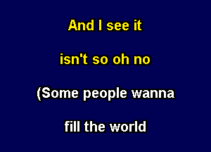 And I see it

isn't so oh no

(Some people wanna

fill the world