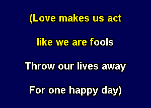 (Love makes us act

like we are fools

Throw our lives away

For one happy day)