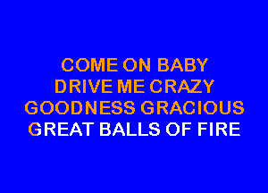 COME ON BABY
DRIVE MECRAZY
GOODNESS GRACIOUS
GREAT BALLS OF FIRE