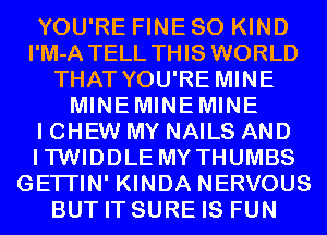 YOU'RE FINE SO KIND
I'M-A TELL THIS WORLD
THAT YOU'RE MINE
MINEMINEMINE
I CHEW MY NAILS AND
ITWIDDLE MYTHUMBS
GETI'IN' KINDA NERVOUS
BUT IT SURE IS FUN
