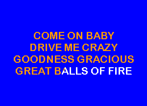 COME ON BABY
DRIVE MECRAZY
GOODNESS GRACIOUS
GREAT BALLS OF FIRE
