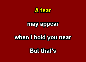 A tear

may appear

when I hold you near

But that's