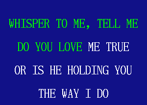 WHISPER TO ME, TELL ME
DO YOU LOVE ME TRUE
OR IS HE HOLDING YOU

THE WAY I DO