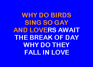 WHY DO BIRDS
SING SO GAY
AND LOVERS AWAIT
THE BREAK OF DAY
WHY DOTHEY
FALL IN LOVE