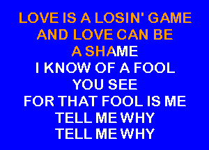 LOVE IS A LOSIN' GAME
AND LOVE CAN BE
ASHAME
I KNOW OF A FOOL
YOU SEE
FOR THAT FOOL IS ME

TELL ME WHY
TELL ME WHY