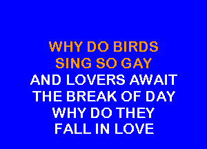 WHY DO BIRDS
SING SO GAY
AND LOVERS AWAIT
THE BREAK OF DAY

WHY DO TH EY
FALL IN LOVE