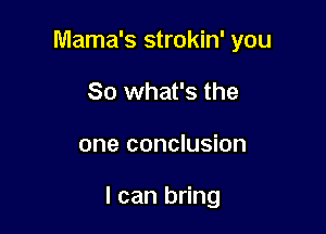 Mama's strokin' you
So what's the

one conclusion

I can bring