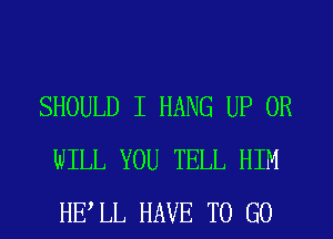 SHOULD I HANG UP 0R
WILL YOU TELL HIM
HELL HAVE TO GO