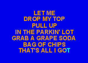 LET ME
DROP MY TOP

PULL UP

IN THE PARKIN' LOT
GRAB A GRAPE SODA

BAG OF CHIPS
THAT'S ALL I GOT
