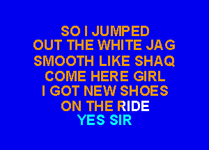 SO I JUMPED
OUT THE WHITE JAG

SMOOTH LIKE SHAQ

COME HERE GIRL
I GOT NEW SHOES

ON THE RIDE

YES SIR l