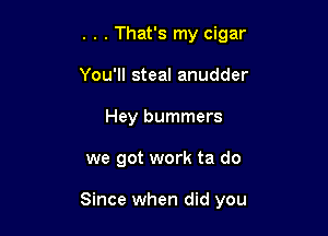 . . . That's my cigar
You'll steal anudder
Hey bummers

we got work ta do

Since when did you