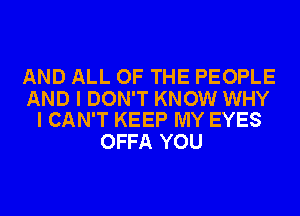 AND ALL OF THE PEOPLE

AND I DON'T KNOW WHY
I CAN'T KEEP MY EYES

OFFA YOU