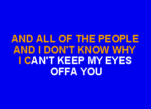 AND ALL OF THE PEOPLE

AND I DON'T KNOW WHY
I CAN'T KEEP MY EYES

OFFA YOU