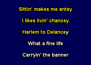 Sittin' makes me antsy

l likes livin' chancey
Harlem to Delancey

What a fine life

Carryin' the banner