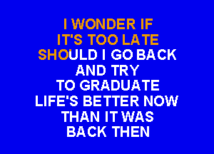 IWONDER IF

IT'S TOO LATE
SHOULD I GO BACK

AND TRY
TO GRADUATE

LIFE'S BETTER NOW
THAN IT WAS

BACK THEN I