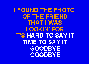 I FOUND THE PHOTO

OF THE FRIEND
THAT I WAS
LOOKIN' FOR
IT'S HARD TO SAY IT
TIME TO SAY IT
GOODBYE

GOODBYE l