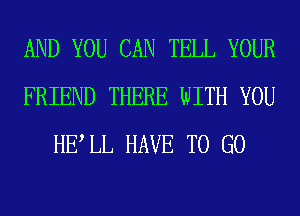 AND YOU CAN TELL YOUR
FRIEND THERE WITH YOU
HELL HAVE TO GO