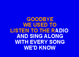 GOODBYE
WE USED TO

LISTEN TO THE RADIO
AND SING ALONG

WITH EVERY SONG
WE'D KNOW