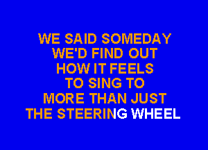WE SAID SOMEDAY
WE'D FIND OUT

HOW IT FEELS
TO SING T0

MORE THAN JUST
THE STEERING WHEEL