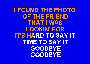 I FOUND THE PHOTO

OF THE FRIEND
THAT I WAS
LOOKIN' FOR
IT'S HARD TO SAY IT
TIME TO SAY IT
GOODBYE

GOODBYE l