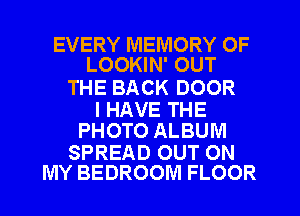EVERY MEMORY OF
LOOKIN' OUT

THE BACK DOOR

I HAVE THE
PHOTO ALBUM

SPREAD OUT ON
MY BEDROOM FLOOR