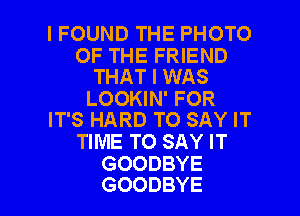 I FOUND THE PHOTO

OF THE FRIEND
THAT I WAS
LOOKIN' FOR
IT'S HARD TO SAY IT
TIME TO SAY IT
GOODBYE

GOODBYE l