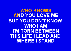 WHO KNOWS
AND YOU LOVE ME

BUT YOU DON'T KNOW

WHO I AM
I'M TORN BETWEEN

THIS LIFE I LEAD AND
WHERE I STAND