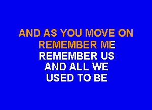AND AS YOU MOVE ON
REMEMBER ME

REMEMBER US
AND ALL WE

USED TO BE