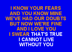 I KNOW YOUR FEARS

AND YOU KNOW MINE
WE'VE HAD OUR DOUBTS

BUT NOW WE'RE FINE
AND I LOVE YOU

I SWEAR THAT'S TRUE

I CANNOT LIVE
WITHOUT YOU