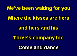 We've been waiting for you

Where the kisses are hers
and hers and his
Three's company too

Come and dance