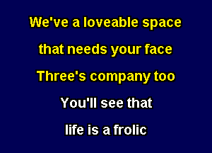 We've a Ioveable space

that needs your face

Three's company too
You'll see that

life is a frolic