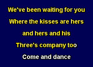 We've been waiting for you

Where the kisses are hers
and hers and his
Three's company too

Come and dance