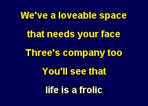 We've a Ioveable space

that needs your face

Three's company too
You'll see that

life is a frolic