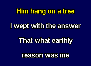 Him hang on a tree

I wept with the answer

That what earthly

reason was me