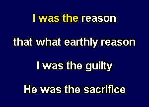 I was the reason

that what earthly reason

I was the guilty

He was the sacrifice