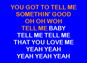 YOUGOTTOTELLME
SOMETHIN' GOOD
OH OH WOH
TELLMEBABY
TELL ME TELL ME
THATYOULOVEME

YEAH YEAH
YEAH YEAH YEAH l