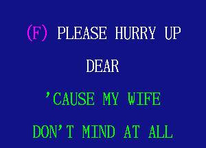 PLEASE HURRY UP
DEAR
CAUSE MY WIFE

DON T MIND AT ALL I