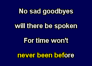 No sad goodbyes

will there be spoken

For time won't

never been before