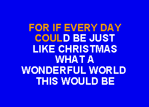 FOR IF EVERY DAY
COULD BE JUST

LIKE CHRISTMAS
WHAT A

WONDERFUL WORLD
THIS WOULD BE