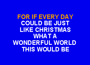 FOR IF EVERY DAY
COULD BE JUST

LIKE CHRISTMAS
WHAT A

WONDERFUL WORLD
THIS WOULD BE