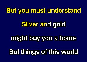 But you must understand
Silver and gold
might buy you a home

But things of this world