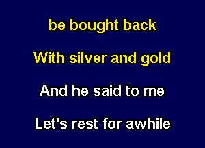 be bought back

With silver and gold

And he said to me

Let's rest for awhile