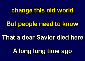 change this old world
But people need to know
That a dear Savior died here

A long long time ago