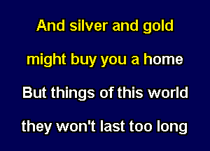 And silver and gold
might buy you a home

But things of this world

they won't last too long