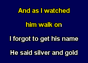 And as I watched
him walk on

lforgot to get his name

He said silver and gold